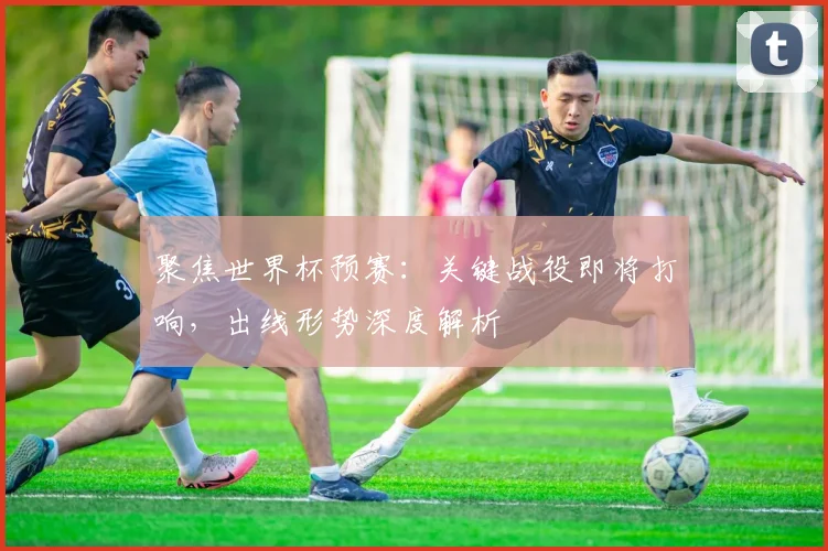 聚焦世界杯预赛：关键战役即将打响，出线形势深度解析
