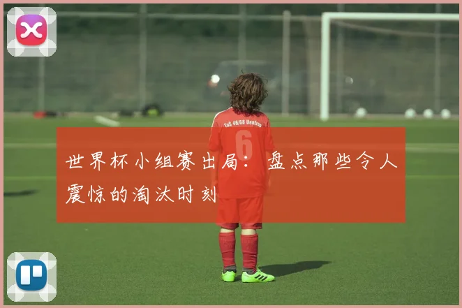 世界杯小组赛出局：盘点那些令人震惊的淘汰时刻